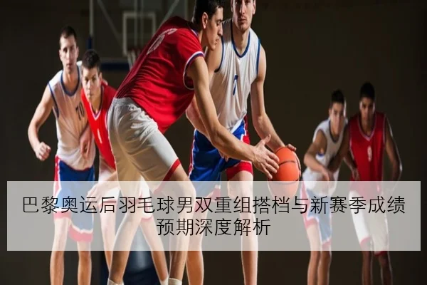 巴黎奥运后羽毛球男双重组搭档与新赛季成绩预期深度解析